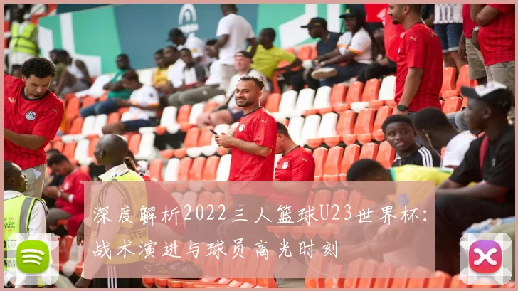 深度解析2022三人篮球U23世界杯：战术演进与球员高光时刻